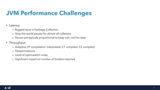 3
JVM Performance Challenges
• Latency
o Biggest issue is Garbage Collection
o Stop-the-world pauses for almost all collectors
o Pauses are typically proportional to heap size, not live data
• Throughput
o Adaptive JIT compilation: Interpreted, C1 compiled, C2 compiled
o Deoptimisations
o Level of optimisation is key
o Significant impact on number of brokers required
 