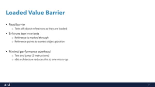 7
Loaded Value Barrier
• Read barrier
o Tests all object references as they are loaded
• Enforces two invariants
o Reference is marked through
o Reference points to correct object position
• Minimal performance overhead
o Test and jump (2 instructions)
o x86 architecture reduces this to one micro-op
 