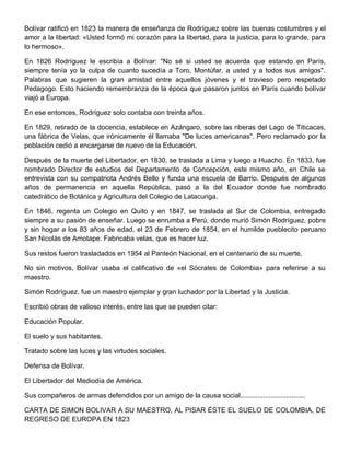 Bolívar ratificó en 1823 la manera de enseñanza de Rodríguez sobre las buenas costumbres y el
amor a la libertad: «Usted formó mi corazón para la libertad, para la justicia, para lo grande, para
lo hermoso».

En 1826 Rodríguez le escribía a Bolívar: "No sé si usted se acuerda que estando en París,
siempre tenía yo la culpa de cuanto sucedía a Toro, Montúfar, a usted y a todos sus amigos".
Palabras que sugieren la gran amistad entre aquellos jóvenes y el travieso pero respetado
Pedagogo. Esto haciendo remembranza de la época que pasaron juntos en París cuando bolívar
viajó a Europa.

En ese entonces, Rodríguez solo contaba con treinta años.

En 1829, retirado de la docencia, establece en Azángaro, sobre las riberas del Lago de Titicacas,
una fábrica de Velas, que irónicamente él llamaba "De luces americanas". Pero reclamado por la
población cedió a encargarse de nuevo de la Educación.

Después de la muerte del Libertador, en 1830, se traslada a Lima y luego a Huacho. En 1833, fue
nombrado Director de estudios del Departamento de Concepción, este mismo año, en Chile se
entrevista con su compatriota Andrés Bello y funda una escuela de Barrio. Después de algunos
años de permanencia en aquella República, pasó a la del Ecuador donde fue nombrado
catedrático de Botánica y Agricultura del Colegio de Latacunga.

En 1846, regenta un Colegio en Quito y en 1847, se traslada al Sur de Colombia, entregado
siempre a su pasión de enseñar. Luego se enrumba a Perú, donde murió Simón Rodríguez, pobre
y sin hogar a los 83 años de edad, el 23 de Febrero de 1854, en el humilde pueblecito peruano
San Nicolás de Amotape. Fabricaba velas, que es hacer luz.

Sus restos fueron trasladados en 1954 al Panteón Nacional, en el centenario de su muerte.

No sin motivos, Bolívar usaba el calificativo de «el Sócrates de Colombia» para referirse a su
maestro.

Simón Rodríguez, fue un maestro ejemplar y gran luchador por la Libertad y la Justicia.

Escribió obras de valioso interés, entre las que se pueden citar:

Educación Popular.

El suelo y sus habitantes.

Tratado sobre las luces y las virtudes sociales.

Defensa de Bolívar.

El Libertador del Mediodía de América.

Sus compañeros de armas defendidos por un amigo de la causa social..................................

CARTA DE SIMON BOLIVAR A SU MAESTRO, AL PISAR ÉSTE EL SUELO DE COLOMBIA, DE
REGRESO DE EUROPA EN 1823
 