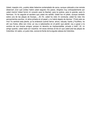 Usted, maestro mío, ¡cuánto debe haberme contemplado de cerca, aunque colocado a tan remota
distancia! ¡Con qué avidez habrá usted seguido mis pasos, dirigidos muy anticipadamente por
usted mismo! Usted formó mi corazón para la libertad, para la justicia, para lo grande, para lo
hermoso. Yo he seguido el sendero que usted me señaló. Usted fue mi piloto, aunque sentado
sobre una de las playas de Europa......En fin, usted ha visto mi conducta; usted ha visto mis
pensamientos escritos, mi alma pintada en el papel, y no habrá dejado de decirse: "¡Todo esto es
mío! Yo sembré esta planta; yo la enderecé cuando tierna: ahora, robusta, fuerte y fructífera, he
ahí sus frutos; ellos son míos: yo voy a saborearlos en el jardín que planté: voy a gozar a la
sombra de sus brazos amigos; porque mi derecho es imprescriptible, privado a todo"...Sí, mi
amigo querido, usted está con nosotros: mil veces dichoso el día en que usted pisó las playas de
Colombia. Un sabio, un justo más, corona la frente de la erguida cabeza de Colombia.
 