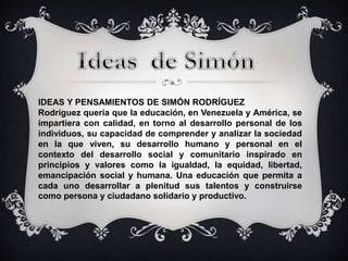 IDEAS Y PENSAMIENTOS DE SIMÓN RODRÍGUEZ 
Rodríguez quería que la educación, en Venezuela y América, se 
impartiera con calidad, en torno al desarrollo personal de los 
individuos, su capacidad de comprender y analizar la sociedad 
en la que viven, su desarrollo humano y personal en el 
contexto del desarrollo social y comunitario inspirado en 
principios y valores como la igualdad, la equidad, libertad, 
emancipación social y humana. Una educación que permita a 
cada uno desarrollar a plenitud sus talentos y construirse 
como persona y ciudadano solidario y productivo. 
 