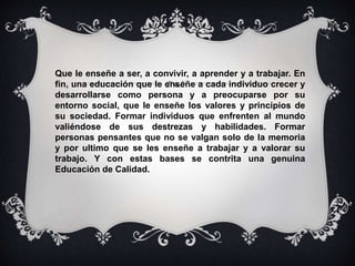 Que le enseñe a ser, a convivir, a aprender y a trabajar. En 
fin, una educación que le enseñe a cada individuo crecer y 
desarrollarse como persona y a preocuparse por su 
entorno social, que le enseñe los valores y principios de 
su sociedad. Formar individuos que enfrenten al mundo 
valiéndose de sus destrezas y habilidades. Formar 
personas pensantes que no se valgan solo de la memoria 
y por ultimo que se les enseñe a trabajar y a valorar su 
trabajo. Y con estas bases se contrita una genuina 
Educación de Calidad. 
 