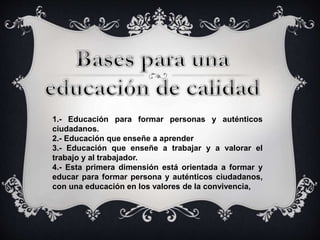 1.- Educación para formar personas y auténticos 
ciudadanos. 
2.- Educación que enseñe a aprender 
3.- Educación que enseñe a trabajar y a valorar el 
trabajo y al trabajador. 
4.- Esta primera dimensión está orientada a formar y 
educar para formar persona y auténticos ciudadanos, 
con una educación en los valores de la convivencia, 
 
