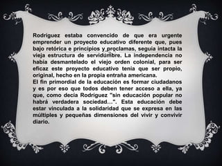 Rodríguez estaba convencido de que era urgente 
emprender un proyecto educativo diferente que, pues 
bajo retórica e principios y proclamas, seguía intacta la 
vieja estructura de servidumbre. La independencia no 
había desmantelado el viejo orden colonial, para ser 
eficaz este proyecto educativo tenía que ser propio, 
original, hecho en la propia entraña americana. 
El fin primordial de la educación es formar ciudadanos 
y es por eso que todos deben tener acceso a ella, ya 
que, como decía Rodríguez "sin educación popular no 
habrá verdadera sociedad…". Esta educación debe 
estar vinculada a la solidaridad que se expresa en las 
múltiples y pequeñas dimensiones del vivir y convivir 
diario. 
 