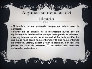 . 
«El hombre no es ignorante porque es pobre, sino lo 
contrario» 
«Instruir no es educar; ni la instrucción puede ser un 
equivalente de la educación, aunque instruyendo se eduque» 
«No hay interés donde no se entrevé el fin de la acción. Lo 
que no se hace sentir no se entiende, y lo que no se entiende 
no interesa. Llamar, captar y fijar la atención, son las tres 
partes del arte de enseñar. Y no todos los maestros 
sobresalen en las tres» 
 