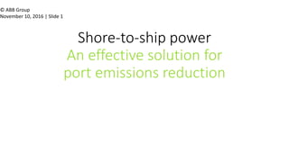 © ABB Group
November 10, 2016 | Slide 1
Shore-to-ship power
An effective solution for
port emissions reduction
Simon Rotsteeg General Manager Power Grids BNL
 