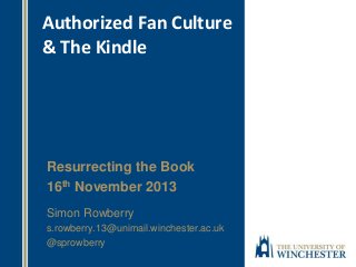 Authorized Fan Culture
& The Kindle

Resurrecting the Book
16th November 2013
Simon Rowberry
s.rowberry.13@unimail.winchester.ac.uk
@sprowberry

 