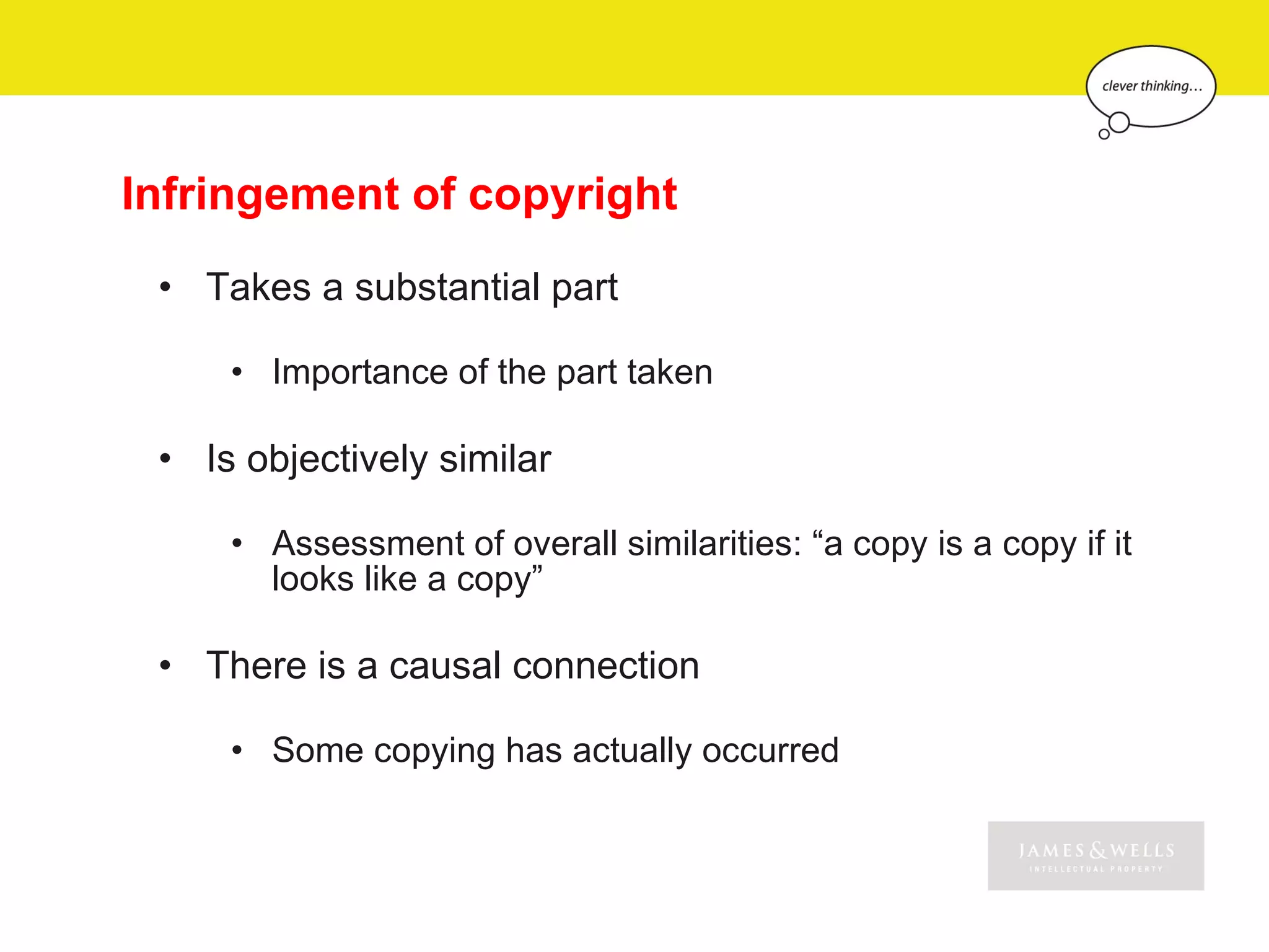 Infringement of copyright
 • Takes a substantial part

     • Importance of the part taken

 • Is objectively similar

     • Assessment of overall similarities: “a copy is a copy if it
       looks like a copy”

 • There is a causal connection

     • Some copying has actually occurred
 