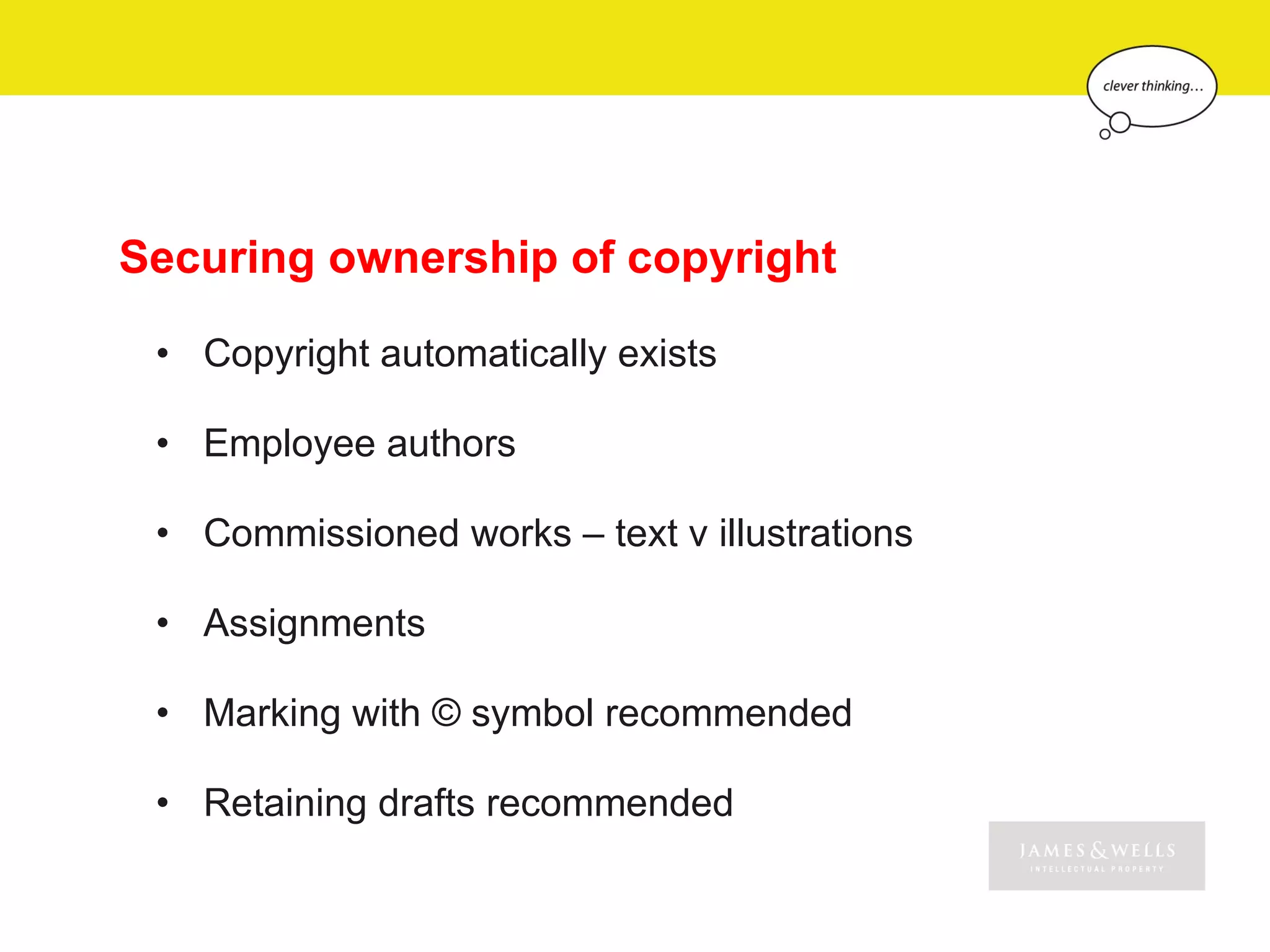 Securing ownership of copyright

 • Copyright automatically exists

 • Employee authors

 • Commissioned works – text v illustrations

 • Assignments

 • Marking with © symbol recommended

 • Retaining drafts recommended
 