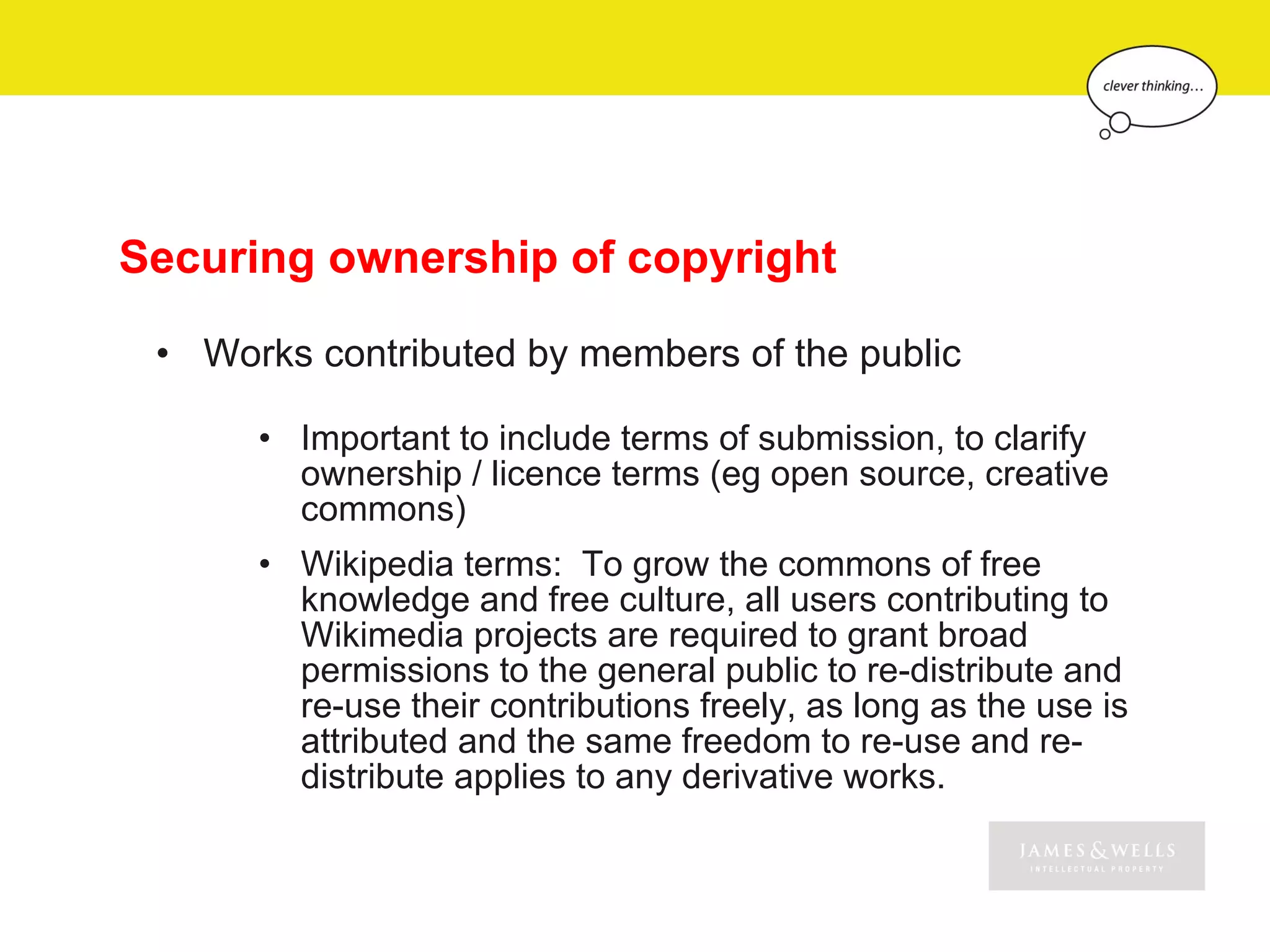 Securing ownership of copyright

 • Works contributed by members of the public

      • Important to include terms of submission, to clarify
        ownership / licence terms (eg open source, creative
        commons)
      • Wikipedia terms: To grow the commons of free
        knowledge and free culture, all users contributing to
        Wikimedia projects are required to grant broad
        permissions to the general public to re-distribute and
        re-use their contributions freely, as long as the use is
        attributed and the same freedom to re-use and re-
        distribute applies to any derivative works.
 