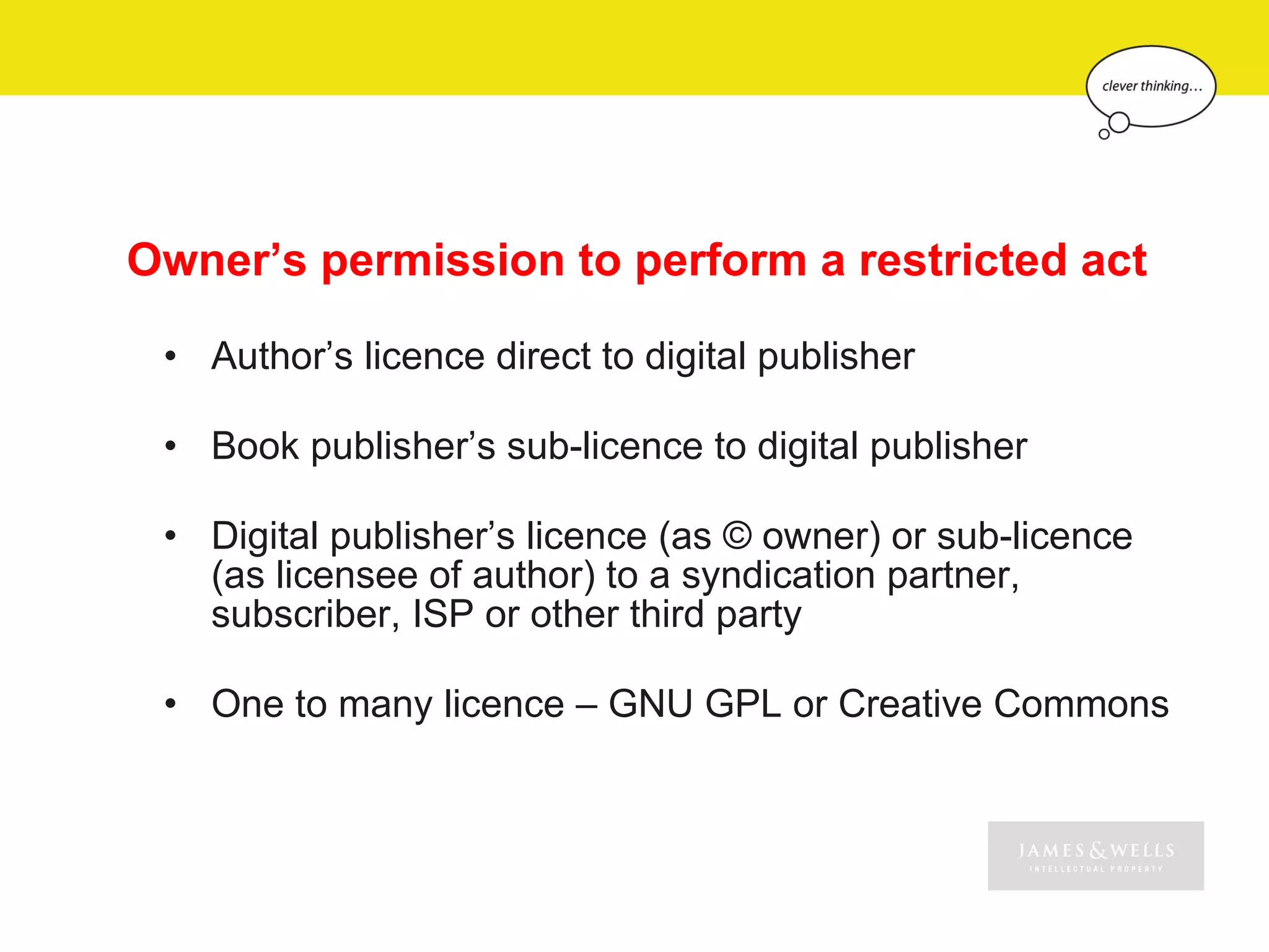 Owner’s permission to perform a restricted act

 • Author’s licence direct to digital publisher

 • Book publisher’s sub-licence to digital publisher

 • Digital publisher’s licence (as © owner) or sub-licence
   (as licensee of author) to a syndication partner,
   subscriber, ISP or other third party

 • One to many licence – GNU GPL or Creative Commons
 