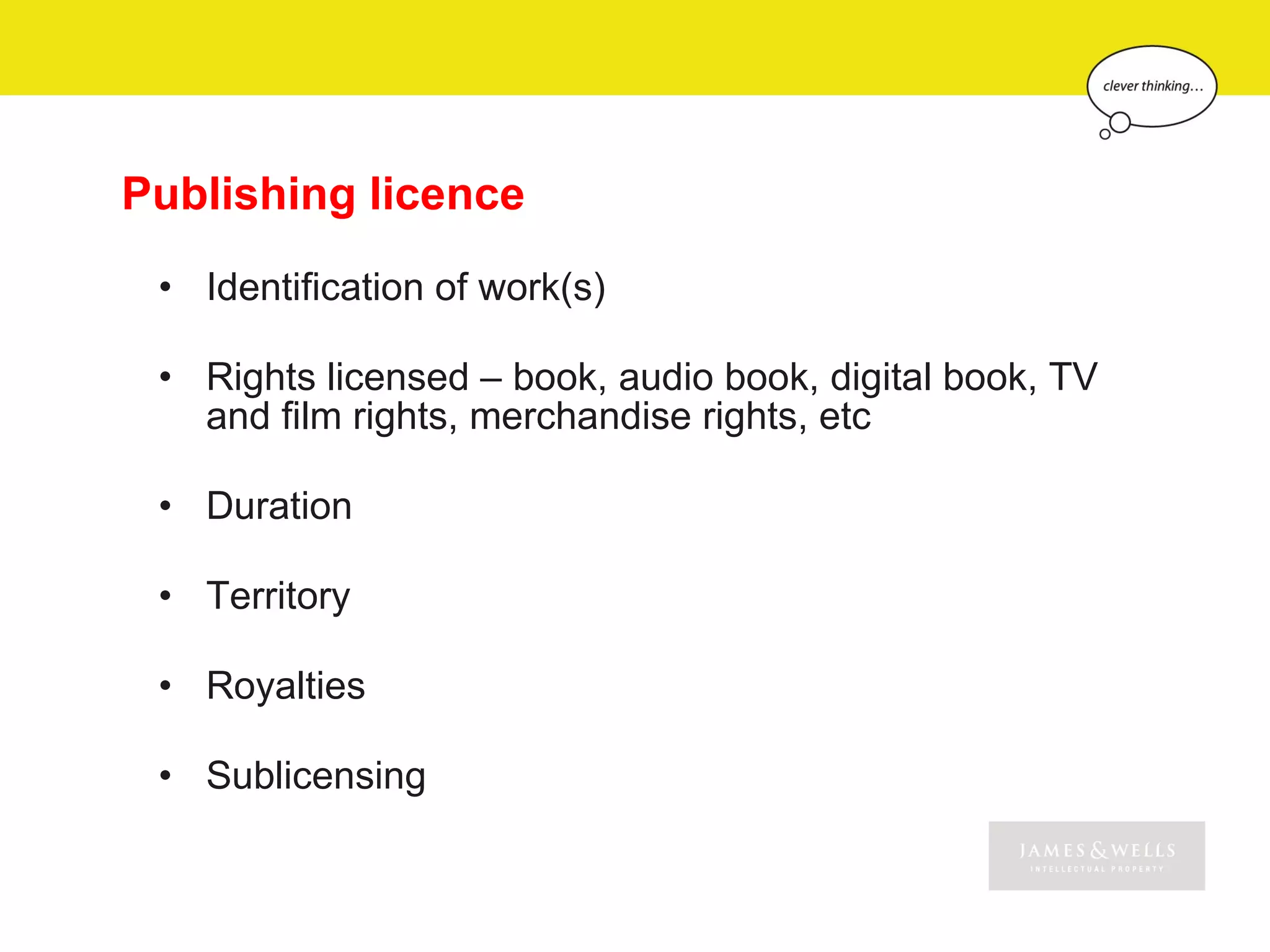 Publishing licence
 • Identification of work(s)

 • Rights licensed – book, audio book, digital book, TV
   and film rights, merchandise rights, etc

 • Duration

 • Territory

 • Royalties

 • Sublicensing
 