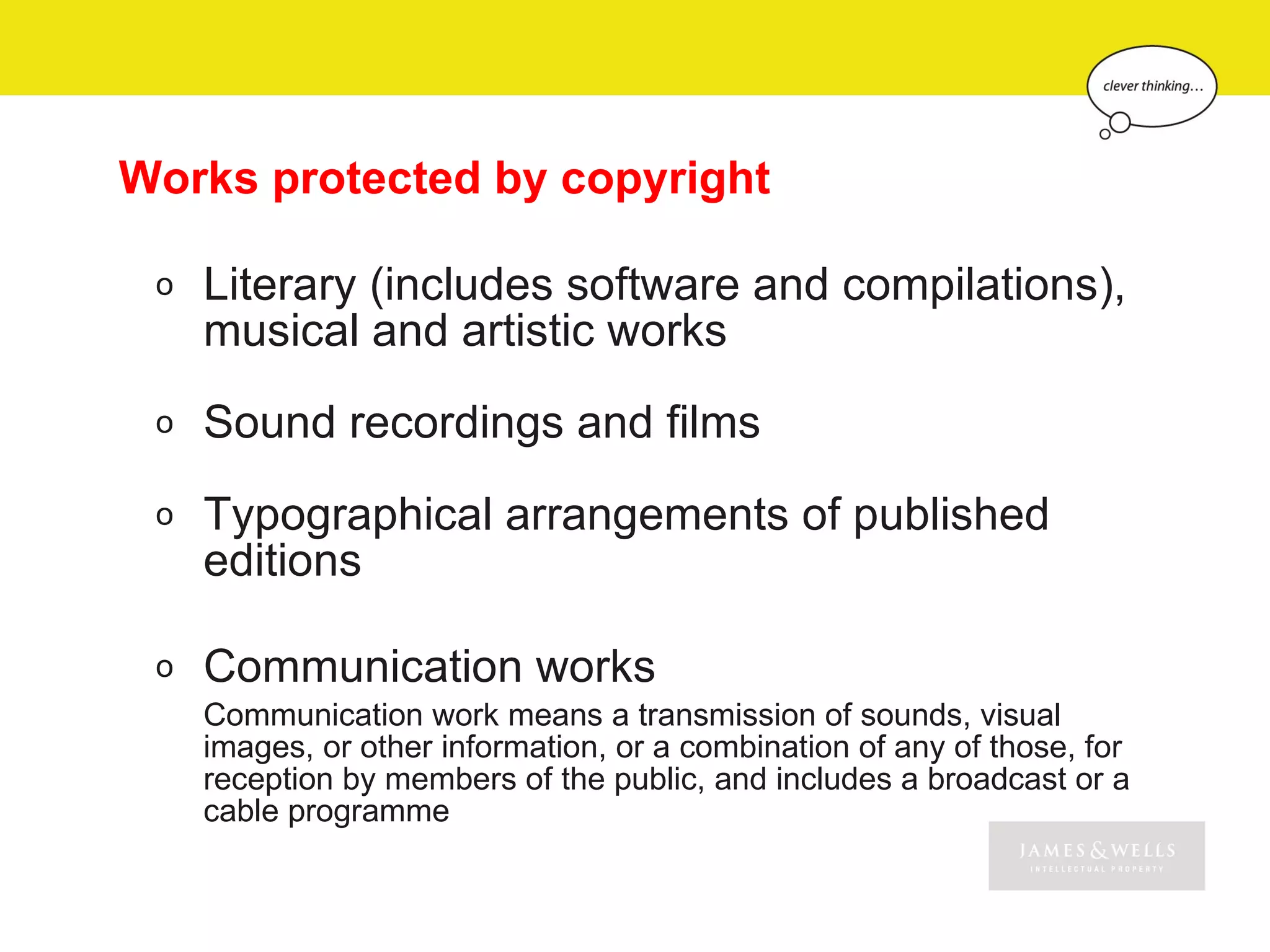 Works protected by copyright

 o   Literary (includes software and compilations),
     musical and artistic works
 o   Sound recordings and films
 o   Typographical arrangements of published
     editions

 o   Communication works
     Communication work means a transmission of sounds, visual
     images, or other information, or a combination of any of those, for
     reception by members of the public, and includes a broadcast or a
     cable programme
 