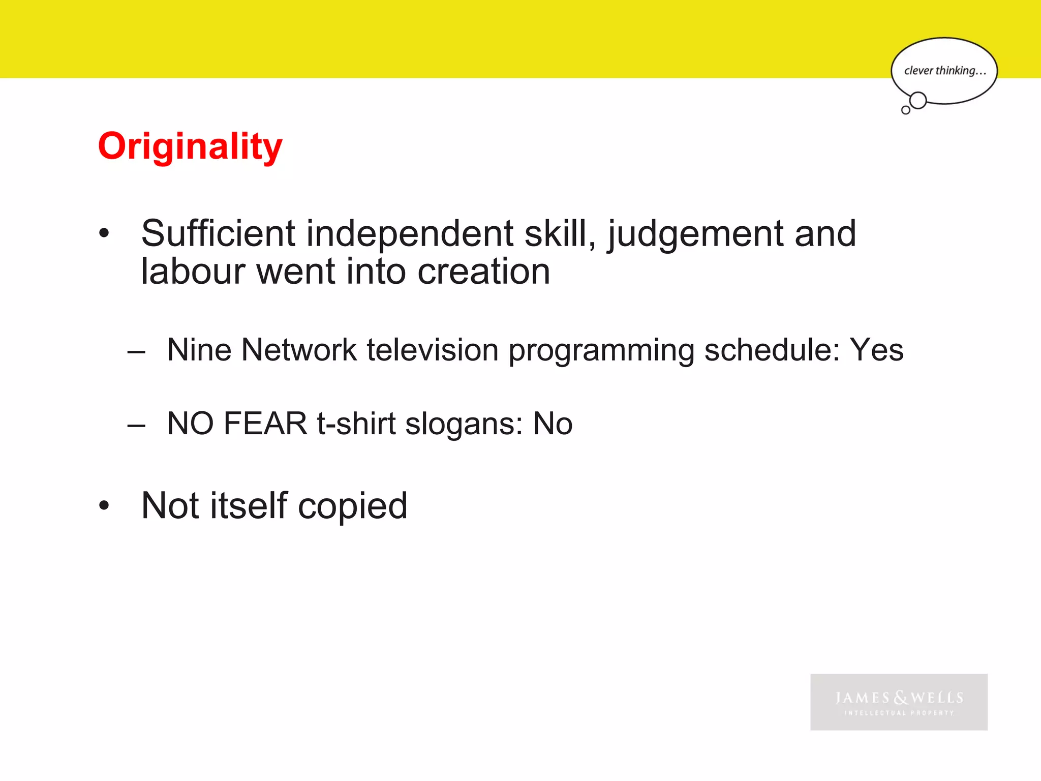 Originality

• Sufficient independent skill, judgement and
  labour went into creation

 – Nine Network television programming schedule: Yes

 – NO FEAR t-shirt slogans: No

• Not itself copied
 