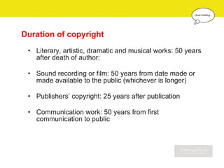 Duration of copyright
 • Literary, artistic, dramatic and musical works: 50 years
   after death of author;

 • Sound recording or film: 50 years from date made or
   made available to the public (whichever is longer)

 • Publishers’ copyright: 25 years after publication

 • Communication work: 50 years from first
   communication to public
 