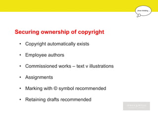 Securing ownership of copyright

 • Copyright automatically exists

 • Employee authors

 • Commissioned works – text v illustrations

 • Assignments

 • Marking with © symbol recommended

 • Retaining drafts recommended
 