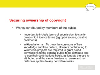 Securing ownership of copyright

 • Works contributed by members of the public

      • Important to include terms of submission, to clarify
        ownership / licence terms (eg open source, creative
        commons)
      • Wikipedia terms: To grow the commons of free
        knowledge and free culture, all users contributing to
        Wikimedia projects are required to grant broad
        permissions to the general public to re-distribute and
        re-use their contributions freely, as long as the use is
        attributed and the same freedom to re-use and re-
        distribute applies to any derivative works.
 