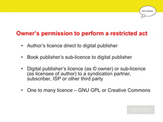 Owner’s permission to perform a restricted act

 • Author’s licence direct to digital publisher

 • Book publisher’s sub-licence to digital publisher

 • Digital publisher’s licence (as © owner) or sub-licence
   (as licensee of author) to a syndication partner,
   subscriber, ISP or other third party

 • One to many licence – GNU GPL or Creative Commons
 