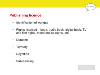 Publishing licence
 • Identification of work(s)

 • Rights licensed – book, audio book, digital book, TV
   and film rights, merchandise rights, etc

 • Duration

 • Territory

 • Royalties

 • Sublicensing
 