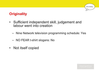 Originality

• Sufficient independent skill, judgement and
  labour went into creation

 – Nine Network television programming schedule: Yes

 – NO FEAR t-shirt slogans: No

• Not itself copied
 