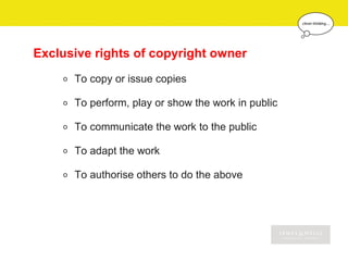 Exclusive rights of copyright owner
    o   To copy or issue copies

    o   To perform, play or show the work in public

    o   To communicate the work to the public

    o   To adapt the work

    o   To authorise others to do the above
 