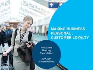 MAKING BUSINESS 
PERSONAL : 
CUSTOMER LOYALTY 
Institutional 
Banking 
Presentation 
July 2014 
Simon Rowles 
 