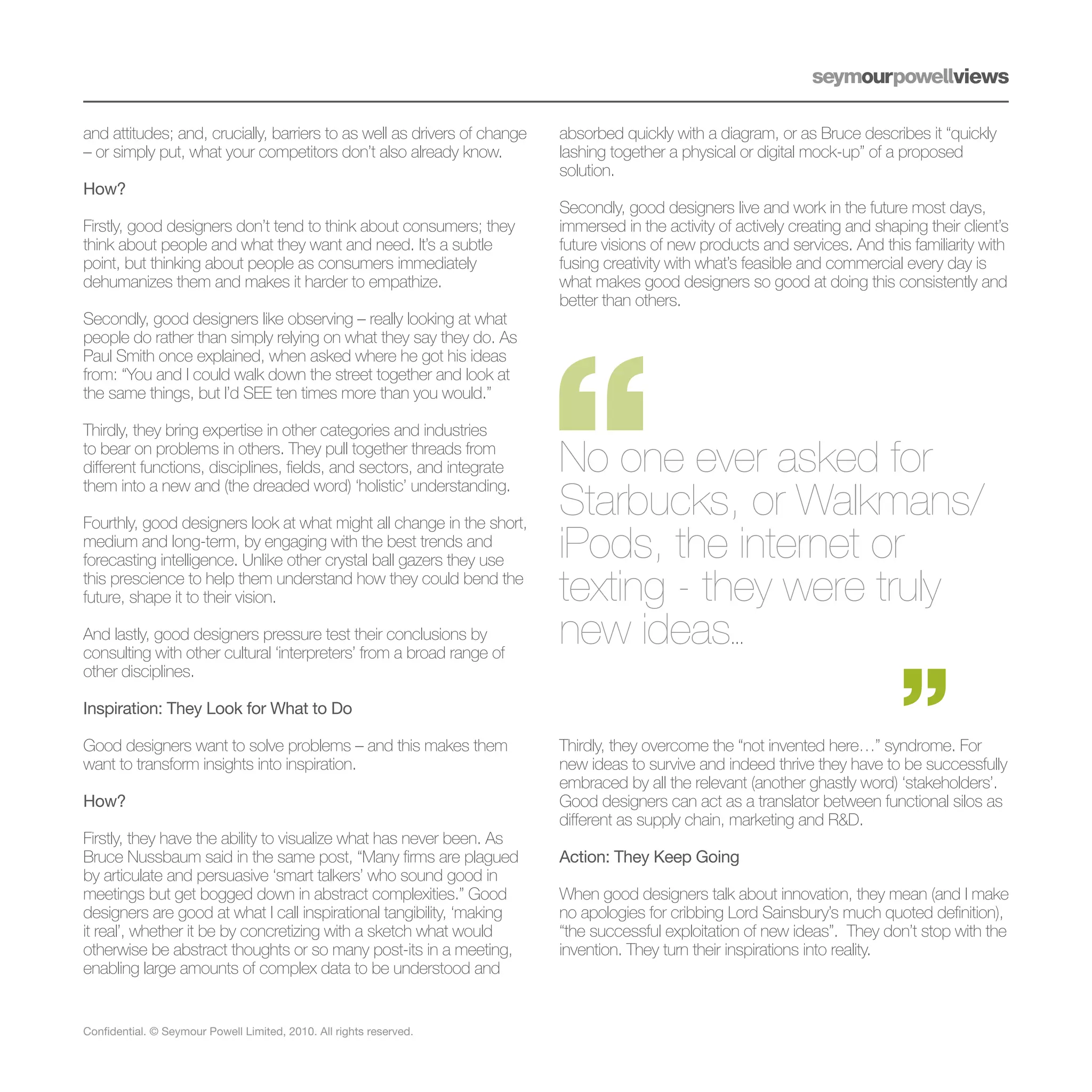 and attitudes; and, crucially, barriers to as well as drivers of change   absorbed quickly with a diagram, or as Bruce describes it “quickly
– or simply put, what your competitors don’t also already know.           lashing together a physical or digital mock-up” of a proposed
                                                                          solution.
How?
                                                                          Secondly, good designers live and work in the future most days,
Firstly, good designers don’t tend to think about consumers; they         immersed in the activity of actively creating and shaping their client’s
think about people and what they want and need. It’s a subtle             future visions of new products and services. And this familiarity with
point, but thinking about people as consumers immediately                 fusing creativity with what’s feasible and commercial every day is
dehumanizes them and makes it harder to empathize.                        what makes good designers so good at doing this consistently and
                                                                          better than others.
Secondly, good designers like observing – really looking at what
people do rather than simply relying on what they say they do. As
Paul Smith once explained, when asked where he got his ideas
from: “You and I could walk down the street together and look at
the same things, but I’d SEE ten times more than you would.”

Thirdly, they bring expertise in other categories and industries
to bear on problems in others. They pull together threads from
different functions, disciplines, fields, and sectors, and integrate      No one ever asked for
                                                                          Starbucks, or Walkmans/
them into a new and (the dreaded word) ‘holistic’ understanding.

Fourthly, good designers look at what might all change in the short,
medium and long-term, by engaging with the best trends and
forecasting intelligence. Unlike other crystal ball gazers they use       iPods, the internet or
this prescience to help them understand how they could bend the
future, shape it to their vision.                                         texting - they were truly
And lastly, good designers pressure test their conclusions by
consulting with other cultural ‘interpreters’ from a broad range of
                                                                          new ideas                  ...
other disciplines.

Inspiration: They Look for What to Do

Good designers want to solve problems – and this makes them               Thirdly, they overcome the “not invented here…” syndrome. For
want to transform insights into inspiration.                              new ideas to survive and indeed thrive they have to be successfully
                                                                          embraced by all the relevant (another ghastly word) ‘stakeholders’.
How?                                                                      Good designers can act as a translator between functional silos as
                                                                          different as supply chain, marketing and R&D.
Firstly, they have the ability to visualize what has never been. As
Bruce Nussbaum said in the same post, “Many firms are plagued             Action: They Keep Going
by articulate and persuasive ‘smart talkers’ who sound good in
meetings but get bogged down in abstract complexities.” Good              When good designers talk about innovation, they mean (and I make
designers are good at what I call inspirational tangibility, ‘making      no apologies for cribbing Lord Sainsbury’s much quoted definition),
it real’, whether it be by concretizing with a sketch what would          “the successful exploitation of new ideas”. They don’t stop with the
otherwise be abstract thoughts or so many post-its in a meeting,          invention. They turn their inspirations into reality.
enabling large amounts of complex data to be understood and


Confidential. © Seymour Powell Limited, 2010. All rights reserved.
 