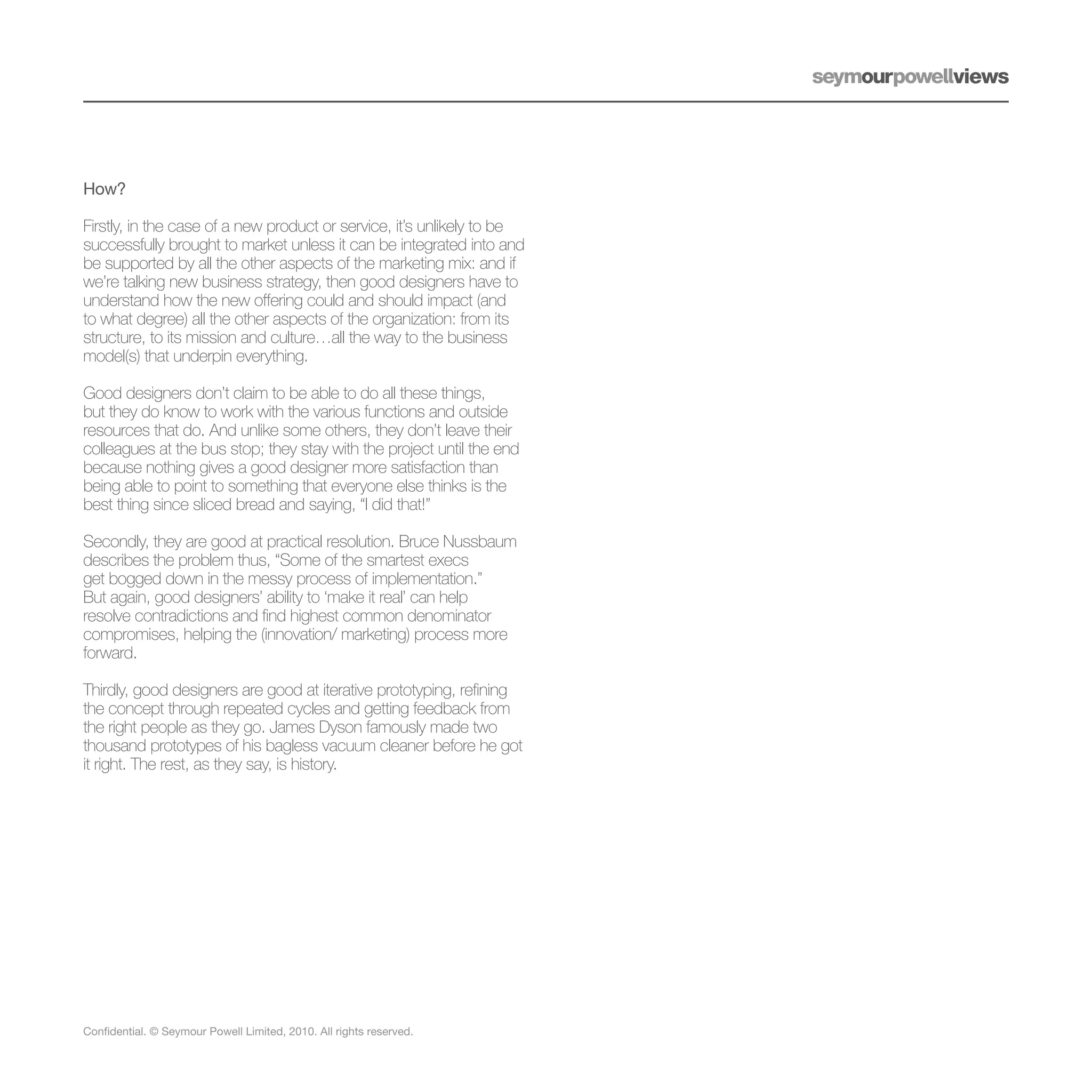 How?

Firstly, in the case of a new product or service, it’s unlikely to be
successfully brought to market unless it can be integrated into and
be supported by all the other aspects of the marketing mix: and if
we’re talking new business strategy, then good designers have to
understand how the new offering could and should impact (and
to what degree) all the other aspects of the organization: from its
structure, to its mission and culture…all the way to the business
model(s) that underpin everything.

Good designers don’t claim to be able to do all these things,
but they do know to work with the various functions and outside
resources that do. And unlike some others, they don’t leave their
colleagues at the bus stop; they stay with the project until the end
because nothing gives a good designer more satisfaction than
being able to point to something that everyone else thinks is the
best thing since sliced bread and saying, “I did that!”

Secondly, they are good at practical resolution. Bruce Nussbaum
describes the problem thus, “Some of the smartest execs
get bogged down in the messy process of implementation.”
But again, good designers’ ability to ‘make it real’ can help
resolve contradictions and find highest common denominator
compromises, helping the (innovation/ marketing) process more
forward.

Thirdly, good designers are good at iterative prototyping, refining
the concept through repeated cycles and getting feedback from
the right people as they go. James Dyson famously made two
thousand prototypes of his bagless vacuum cleaner before he got
it right. The rest, as they say, is history.




Confidential. © Seymour Powell Limited, 2010. All rights reserved.
 