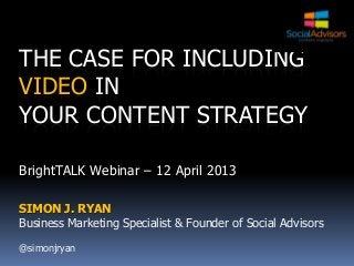 THE CASE FOR INCLUDING
VIDEO IN
YOUR CONTENT STRATEGY

BrightTALK Webinar – 12 April 2013

SIMON J. RYAN
Business Marketing Specialist & Founder of Social Advisors

@simonjryan
 