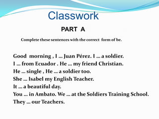 Classwork
                        PART A
   Complete these sentences with the correct form of be.



Good morning , I … Juan Pérez. I … a soldier.
I … from Ecuador . He … my friend Christian.
He … single , He … a soldier too.
She … Isabel my English Teacher.
It … a beautiful day.
You … in Ambato. We … at the Soldiers Training School.
They … our Teachers.
 