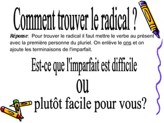 Comment trouver le radical ? Réponse :  Pour trouver le radical il faut mettre le verbe au présent avec la première personne du pluriel. On enlève le  ons  et on ajoute les terminaisons de l'imparfait. Est-ce que l'imparfait est difficile plutôt facile pour vous? ou 