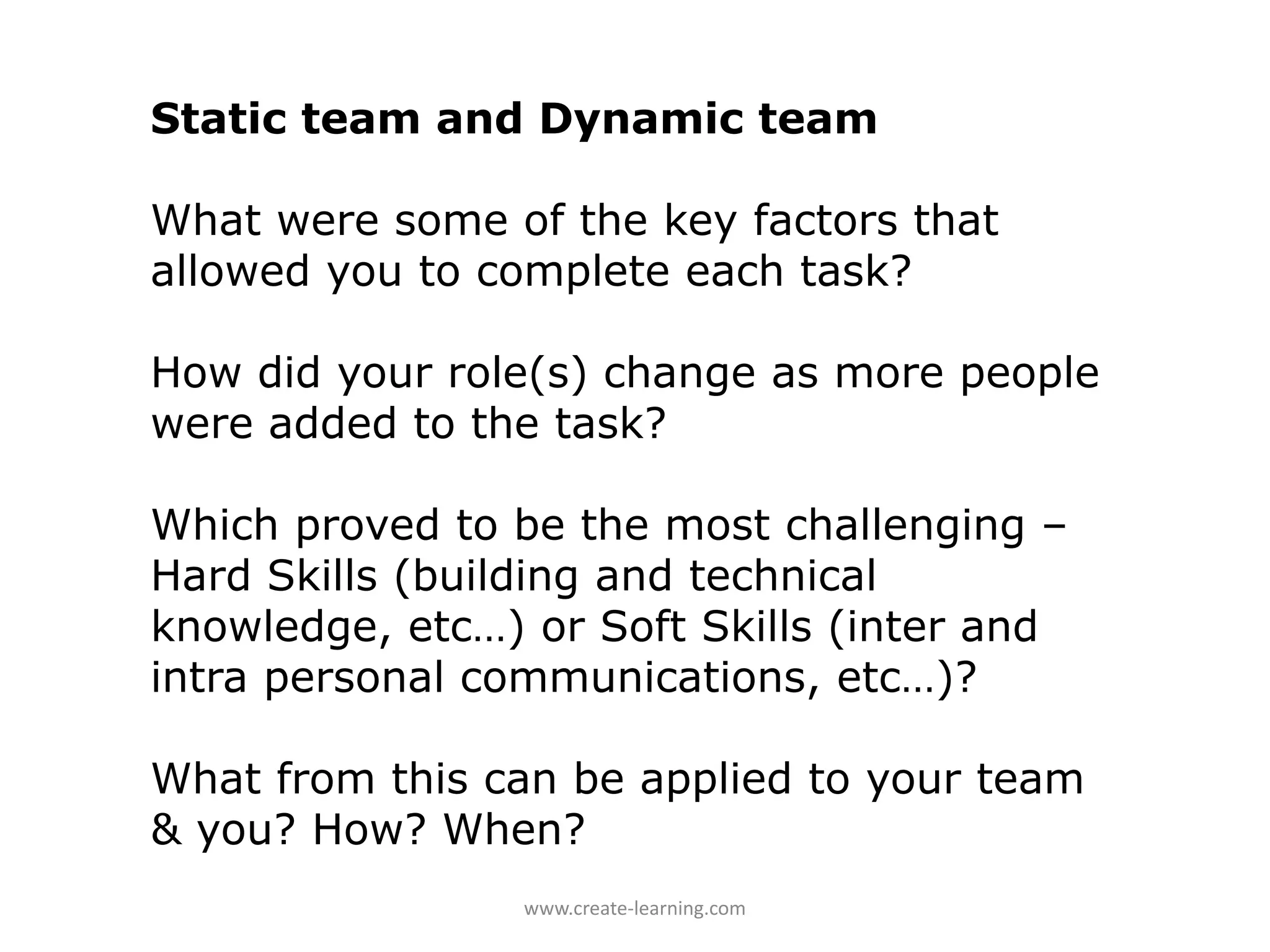 Static team and Dynamic team

What were some of the key factors that
allowed you to complete each task?

How did your role(s) change as more people
were added to the task?

Which proved to be the most challenging –
Hard Skills (building and technical
knowledge, etc…) or Soft Skills (inter and
intra personal communications, etc…)?

What from this can be applied to your team
& you? How? When?
                 www.create‐learning.com
 