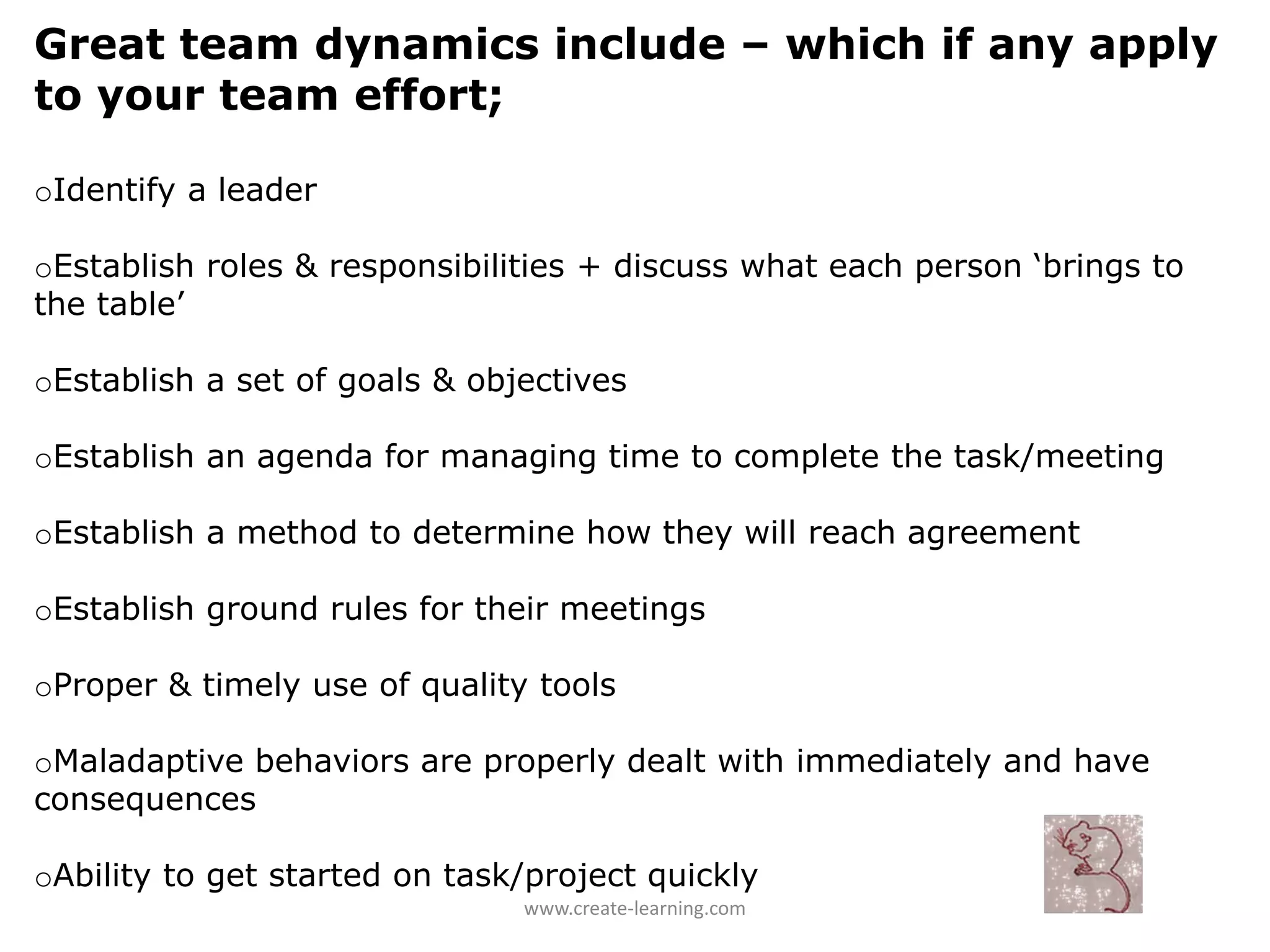 Great team dynamics include – which if any apply
to your team effort;

oIdentify a leader

oEstablish roles & responsibilities + discuss what each person ‘brings to
the table’

oEstablish a set of goals & objectives

oEstablish an agenda for managing time to complete the task/meeting

oEstablish a method to determine how they will reach agreement

oEstablish ground rules for their meetings

oProper & timely use of quality tools

oMaladaptive behaviors are properly dealt with immediately and have
consequences

oAbility to get started on task/project quickly
                               www.create‐learning.com
 