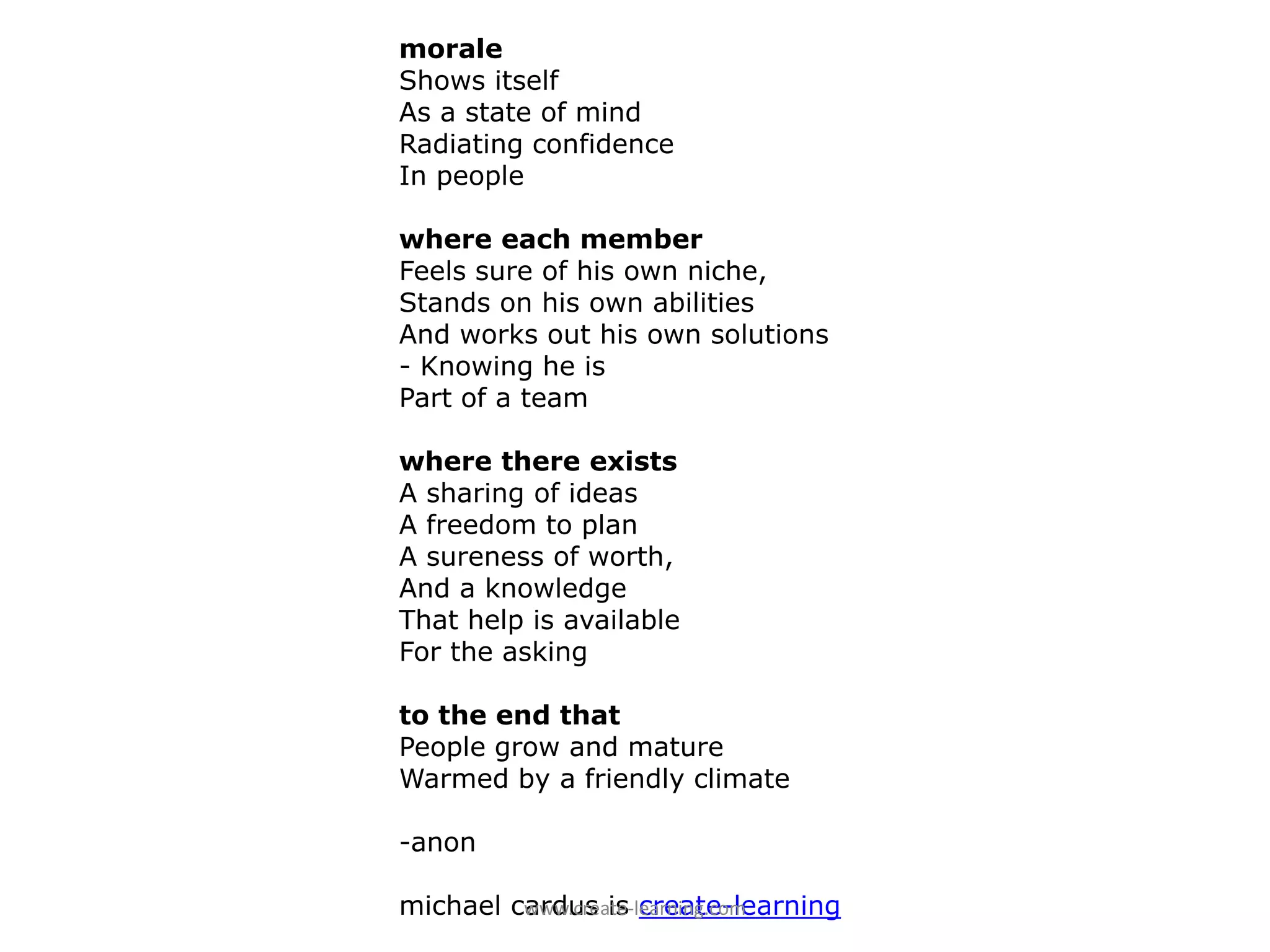 morale
Shows itself
As a state of mind
Radiating confidence
In people

where each member
Feels sure of his own niche,
Stands on his own abilities
And works out his own solutions
- Knowing he is
Part of a team

where there exists
A sharing of ideas
A freedom to plan
A sureness of worth,
And a knowledge
That help is available
For the asking

to the end that
People grow and mature
Warmed by a friendly climate

-anon

michael cardus is create-learning
         www.create‐learning.com
 