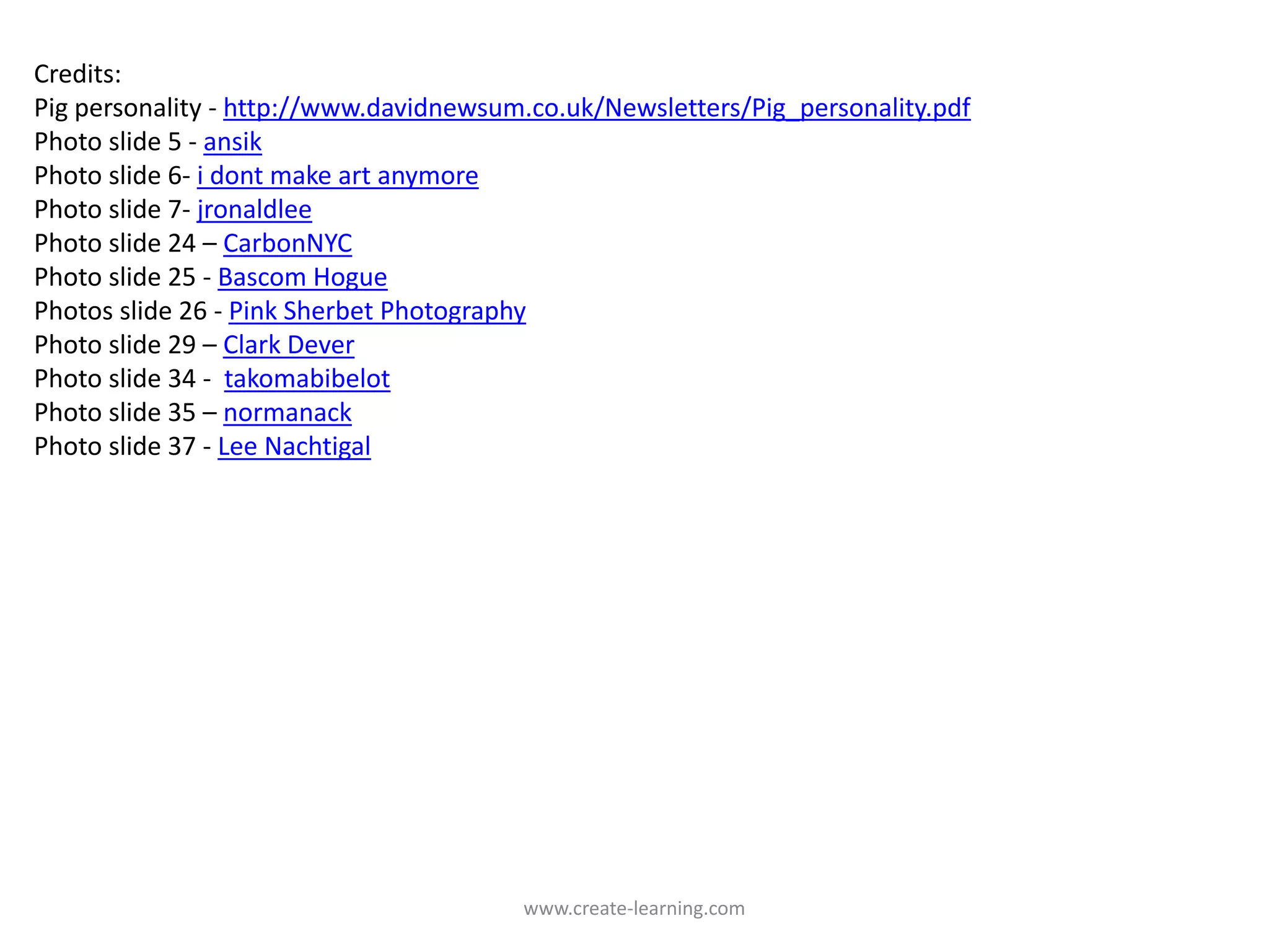 Credits:
Pig personality ‐ http://www.davidnewsum.co.uk/Newsletters/Pig_personality.pdf
Photo slide 5 ‐ ansik
Photo slide 6‐ i dont make art anymore
Photo slide 7‐ jronaldlee
Photo slide 24 – CarbonNYC
Photo slide 25 ‐ Bascom Hogue
Photos slide 26 ‐ Pink Sherbet Photography
Photo slide 29 – Clark Dever
Photo slide 34 ‐ takomabibelot
Photo slide 35 – normanack
Photo slide 37 ‐ Lee Nachtigal




                                        www.create‐learning.com
 