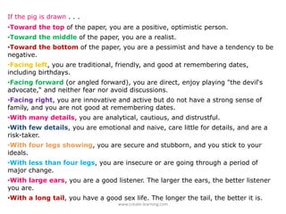 If the pig is drawn . . .
•Toward the top of the paper, you are a positive, optimistic person.
•Toward the middle of the paper, you are a realist.
•Toward the bottom of the paper, you are a pessimist and have a tendency to be
negative.
•Facing left, you are traditional, friendly, and good at remembering dates,
including birthdays.
•Facing forward (or angled forward), you are direct, enjoy playing "the devil‘s
advocate,“ and neither fear nor avoid discussions.
•Facing right, you are innovative and active but do not have a strong sense of
family, and you are not good at remembering dates.
•With many details, you are analytical, cautious, and distrustful.
•With few details, you are emotional and naive, care little for details, and are a
risk-taker.
•With four legs showing, you are secure and stubborn, and you stick to your
ideals.
•With less than four legs, you are insecure or are going through a period of
major change.
•With large ears, you are a good listener. The larger the ears, the better listener
you are.
•With a long tail, you have a good sex life. The longer the tail, the better it is.
                                   www.create‐learning.com
 