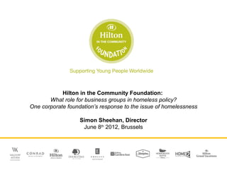 Hilton in the Community Foundation:
       What role for business groups in homeless policy?
One corporate foundation’s response to the issue of homelessness

                   Simon Sheehan, Director
                    June 8th 2012, Brussels
 