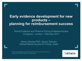 Simon Shohet PhD, Senior Director,
Global Market Access & Pricing, Ipsen.
Early evidence development for new
products –
planning for reimbursement success
World Evidence and Pharma Pricing & Market Access
Congress - London - February 2017
Note: This presentation represents the author’s views and the content is not
necessarily reflective of Ipsen’s company policy.
 