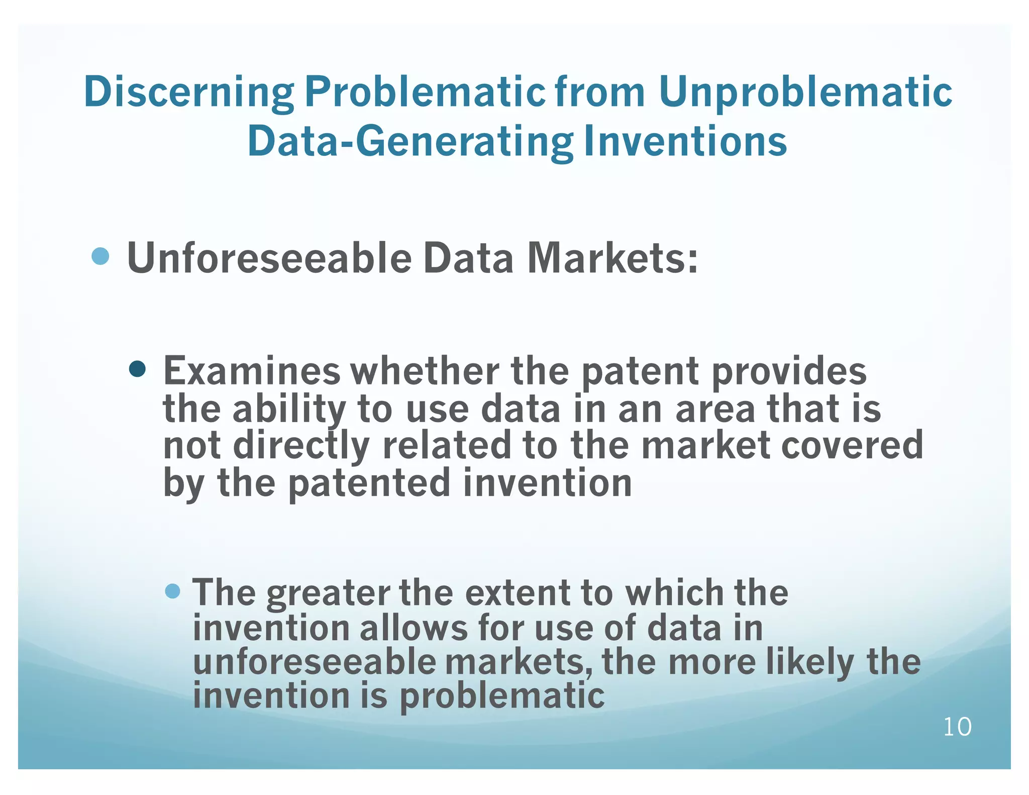 Discerning Problematic from Unproblematic
Data-Generating Inventions
— Unforeseeable Data Markets:
— Examines whether the patent provides
the ability to use data in an area that is
not directly related to the market covered
by the patented invention
— The greater the extent to which the
invention allows for use of data in
unforeseeable markets, the more likely the
invention is problematic
10
 