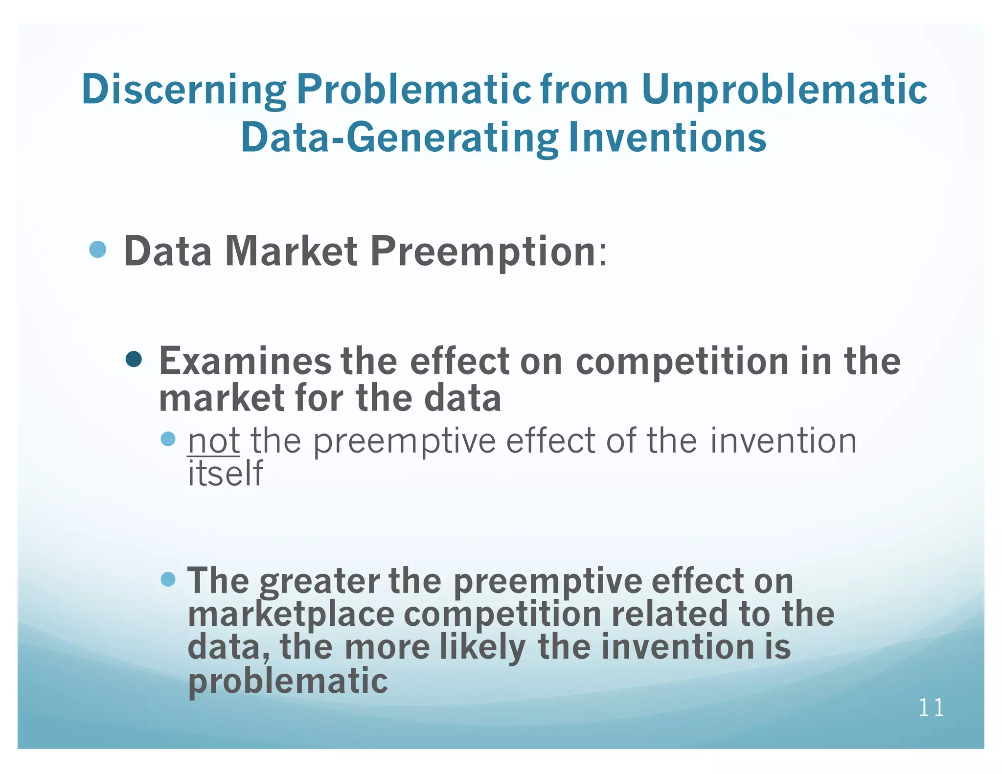 Discerning Problematic from Unproblematic
Data-Generating Inventions
— Data Market Preemption:
— Examines the effect on competition in the
market for the data
— not the preemptive effect of the invention
itself
— The greater the preemptive effect on
marketplace competition related to the
data, the more likely the invention is
problematic
11
 