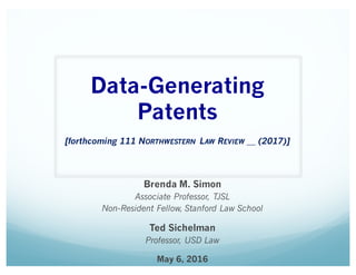 Data-Generating
Patents
[forthcoming 111 NORTHWESTERN LAW REVIEW __ (2017)]
Brenda M. Simon
Associate Professor, TJSL
Non-Resident Fellow, Stanford Law School
Ted Sichelman
Professor, USD Law
May 6, 2016
 