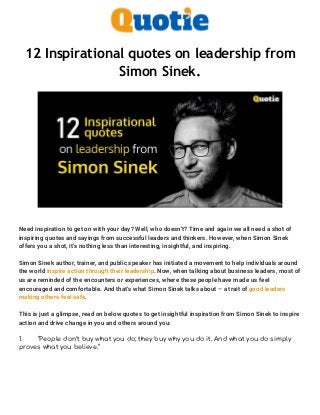 12 Inspirational quotes on leadership from
Simon Sinek.
Need inspiration to get on with your day? Well, who doesn’t? Time and again we all need a shot of
inspiring quotes and sayings from successful leaders and thinkers. However, when Simon Sinek
offers you a shot, it’s nothing less than interesting, insightful, and inspiring.
Simon Sinek author, trainer, and public speaker has initiated a movement to help individuals around
the world inspire action through their leadership. Now, when talking about business leaders, most of
us are reminded of the encounters or experiences, where these people have made us feel
encouraged and comfortable. And that’s what Simon Sinek talks about – a trait of good leaders
making others feel safe.
This is just a glimpse, read on below quotes to get insightful inspiration from Simon Sinek to inspire
action and drive change in you and others around you:
1. “People don’t buy what you do; they buy why you do it. And what you do simply
proves what you believe.”
 