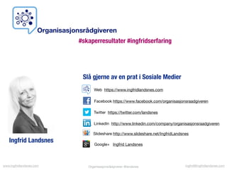 Organisasjonsrådgiveren @landsnesOrganisasjonsrådgiveren @landsnes
Facebook https://www.facebook.com/organisasjonsraadgiveren
Twitter https://twitter.com/landsnes
LinkedIn http://www.linkedin.com/company/organisasjonsraadgiveren
Slideshare http://www.slideshare.net/IngfridLandsnes
Google+ Ingfrid Landsnes
Web https://www.ingfridlandsnes.com
Ingfrid Landsnes
Slå gjerne av en prat i Sosiale Medier
#skaperresultater #ingfridserfaring
www.ingfridlandsnes.com ingfrid@ingfridlandsnes.com
 
