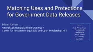 Matching Uses and Protections
for Government Data Releases
Micah Altman
<micah_altman@alumni.brown.edu>
Center for Research in Equitable and Open Scholarship, MIT
Prepared for:
Data Privacy: From
Foundations to
Applications
Simons Institute
U.C. Berkeley
March 2019
 
