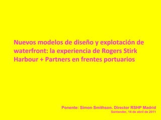Nuevos modelos de diseño y explotación de
waterfront: la experiencia de Rogers Stirk
Harbour + Partners en frentes portuarios

Ponente: Simon Smithson. Director RSHP Madrid
Santander, 14 de abril de 2011

 
