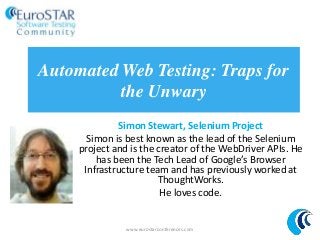 Automated Web Testing: Traps for
the Unwary
Simon Stewart, Selenium Project
Simon is best known as the lead of the Selenium
project and is the creator of the WebDriver APIs. He
has been the Tech Lead of Google’s Browser
Infrastructure team and has previously worked at
ThoughtWorks.
He loves code.
www.eurostarconferences.com
 