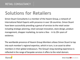 RETAIL CONSULTANCY
Solutions for Retailers
Simon Stuart Consultants is a member of the Havem Group, a network of
International Retail Experts with presence in over 18 countries. Simon Stuart
have been successfully providing a gamut of services to the retail sector
including strategic planning, retail concept innovation, store design, product
management, shopper marketing, to name a few - in its 20+ years of
existence.
The worldwide presence of Havem Group Members allows Simon Stuart to tap
into each member’s regional expertise, which in turn, is an asset to other
members in their global endeavours. The Group’s long-standing experience is
reflected in the range of bespoke services it offers to the retail domain.
 