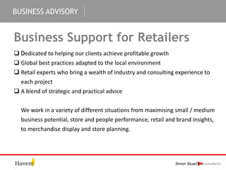 BUSINESS ADVISORY
Business Support for Retailers
 Dedicated to helping our clients achieve profitable growth
 Global best practices adapted to the local environment
 Retail experts who bring a wealth of industry and consulting experience to
each project
 A blend of strategic and practical advice
We work in a variety of different situations from maximising small / medium
business potential, store and people performance, retail and brand insights,
to merchandise display and store planning.
 