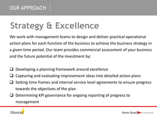 OUR APPROACH
Strategy & Excellence
We work with management teams to design and deliver practical operational
action plans for each function of the business to achieve the business strategy in
a given time period. Our team provides commercial assessment of your business
and the future potential of the investment by:
 Developing a planning framework around excellence
 Capturing and evaluating improvement ideas into detailed action plans
 Setting time frames and internal service level agreements to ensure progress
towards the objectives of the plan
 Determining KPI governance for ongoing reporting of progress to
management
 