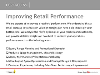 OUR PROCESS
Improving Retail Performance
We are experts at improving a retailers’ performance. We understand that a
small increase in transaction value or margins can have a big impact on your
bottom-line. We analyse the micro dynamics of your markets and customers,
and provide detailed insights on how best to improve your operations
performance across the following areas:
Store / Range Planning and Promotional Execution
Product / Space Management, Mix and Strategy
Stock / Merchandise Presentation and Display
Store Layout, Space Optimization and Concept Design & Development
Customer Experience, including Sales Team Performance Improvement
 